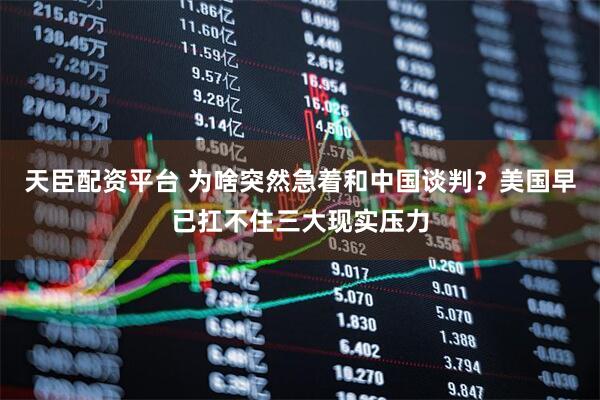 天臣配资平台 为啥突然急着和中国谈判？美国早已扛不住三大现实压力