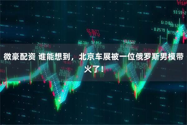 微豪配资 谁能想到，北京车展被一位俄罗斯男模带火了！