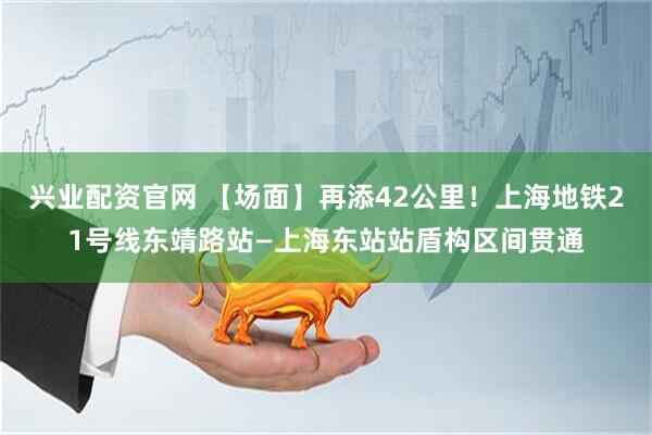 兴业配资官网 【场面】再添42公里！上海地铁21号线东靖路站—上海东站站盾构区间贯通