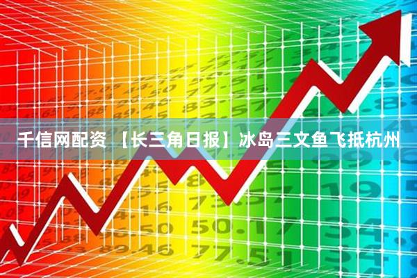 千信网配资 【长三角日报】冰岛三文鱼飞抵杭州