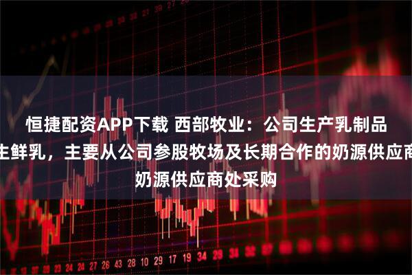 恒捷配资APP下载 西部牧业：公司生产乳制品所需的生鲜乳，主要从公司参股牧场及长期合作的奶源供应商处采购