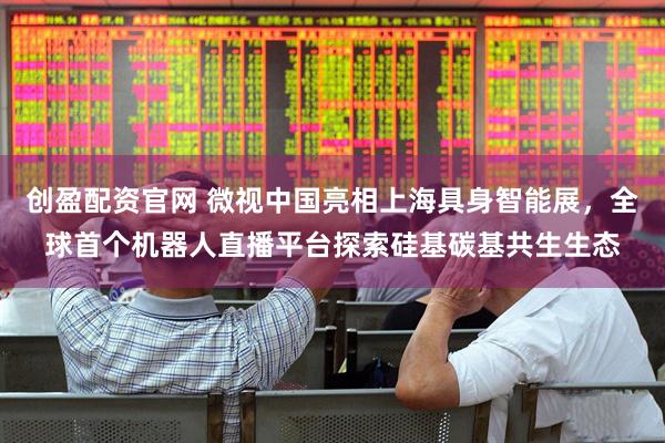 创盈配资官网 微视中国亮相上海具身智能展，全球首个机器人直播平台探索硅基碳基共生生态