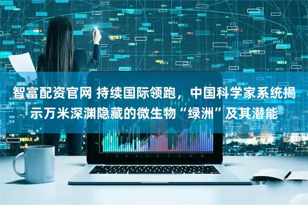 智富配资官网 持续国际领跑，中国科学家系统揭示万米深渊隐藏的微生物“绿洲”及其潜能