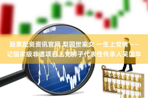 股票配资资讯官网 梨园世家女 一生上党情 ——记国家级非遗项目上党梆子代表性传承人吴国华