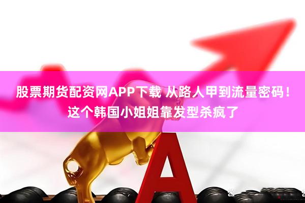 股票期货配资网APP下载 从路人甲到流量密码！这个韩国小姐姐靠发型杀疯了