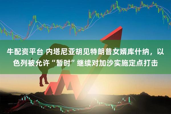 牛配资平台 内塔尼亚胡见特朗普女婿库什纳，以色列被允许“暂时”继续对加沙实施定点打击