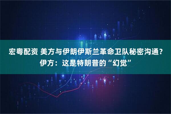 宏粤配资 美方与伊朗伊斯兰革命卫队秘密沟通？伊方：这是特朗普的“幻觉”