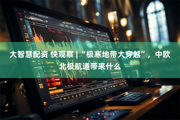 大智慧配资 快观察 | “极寒地带大穿越”，中欧北极航道带来什么