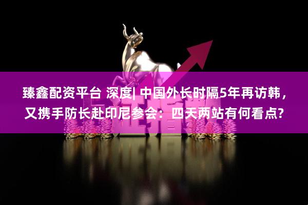 臻鑫配资平台 深度| 中国外长时隔5年再访韩，又携手防长赴印尼参会：四天两站有何看点?