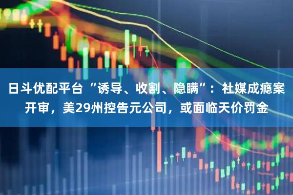 日斗优配平台 “诱导、收割、隐瞒”:社媒成瘾案开审,美29州控告元公司,或面临天价罚金